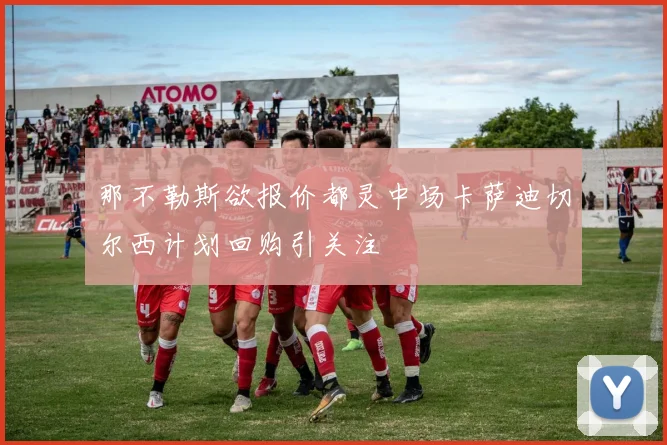 那不勒斯欲报价都灵中场卡萨迪切尔西计划回购引关注