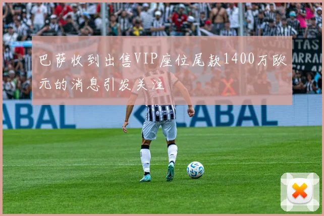 巴萨收到出售VIP座位尾款1400万欧元的消息引发关注