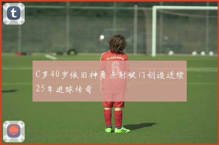 C罗40岁依旧神勇点射破门创造连续25年进球传奇