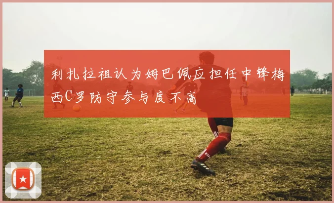 利扎拉祖认为姆巴佩应担任中锋梅西C罗防守参与度不高