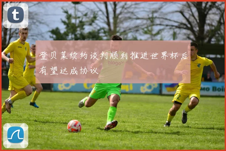登贝莱续约谈判顺利推进世界杯后有望达成协议