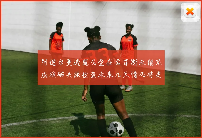 阿德尔曼透露戈登在孟菲斯未能完成核磁共振检查未来几天情况将更清晰