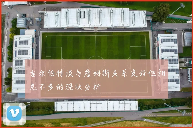 吉尔伯特谈与詹姆斯关系良好但相见不多的现状分析