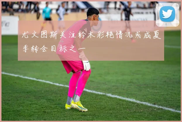尤文图斯关注铃木彩艳情况或成夏季转会目标之一