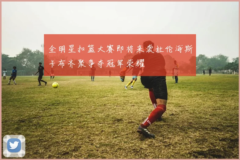 全明星扣篮大赛即将来袭杜伦海斯卡布齐聚争夺冠军荣耀