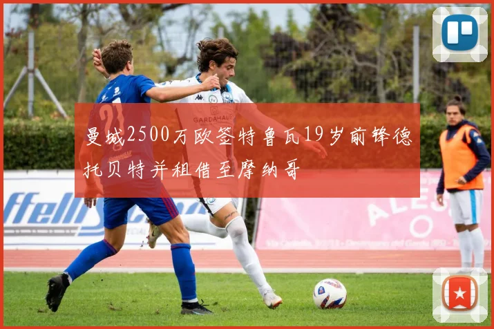曼城2500万欧签特鲁瓦19岁前锋德托贝特并租借至摩纳哥