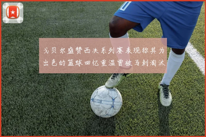 戈贝尔盛赞西决系列赛表现称其为出色的篮球回忆重温曾被马刺淘汰的经历