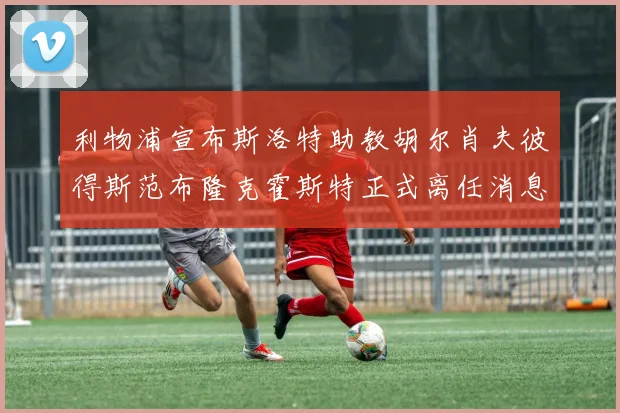利物浦宣布斯洛特助教胡尔肖夫彼得斯范布隆克霍斯特正式离任消息