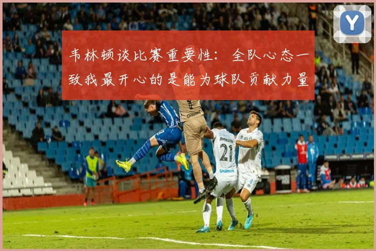 韦林顿谈比赛重要性：全队心态一致我最开心的是能为球队贡献力量