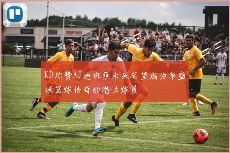 KD称赞AJ迪班萨未来有望成为华盛顿篮球传奇的潜力球员