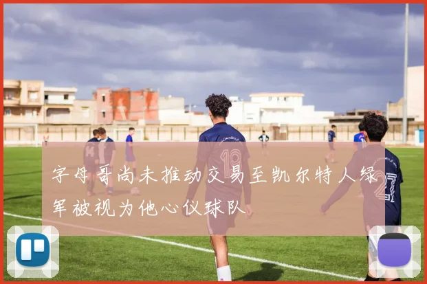 字母哥尚未推动交易至凯尔特人绿军被视为他心仪球队