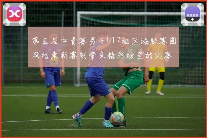 第五届中青赛男子U17组区域联赛圆满结束新赛制带来精彩纷呈的比赛体验