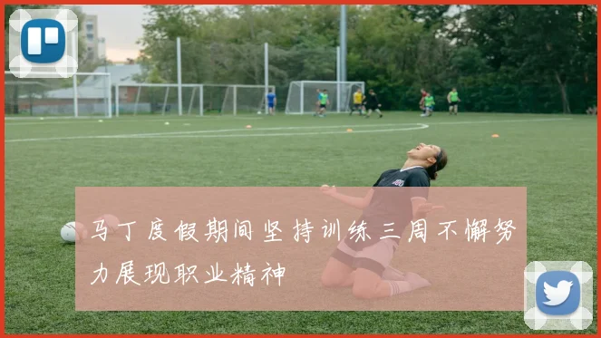 马丁度假期间坚持训练三周不懈努力展现职业精神