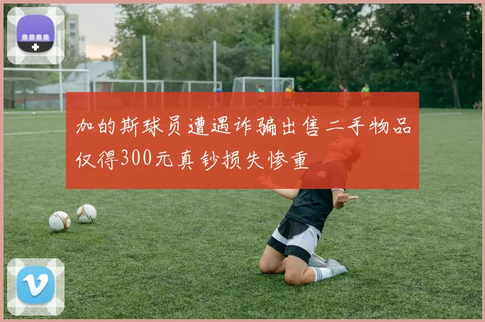 加的斯球员遭遇诈骗出售二手物品仅得300元真钞损失惨重