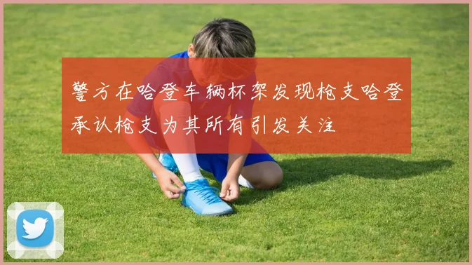 警方在哈登车辆杯架发现枪支哈登承认枪支为其所有引发关注