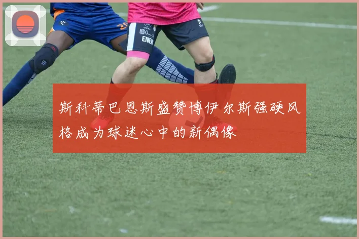 斯科蒂巴恩斯盛赞博伊尔斯强硬风格成为球迷心中的新偶像