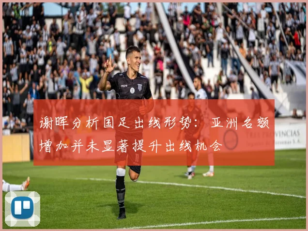 谢晖分析国足出线形势：亚洲名额增加并未显著提升出线机会