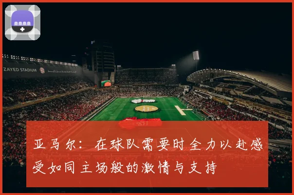 亚马尔：在球队需要时全力以赴感受如同主场般的激情与支持