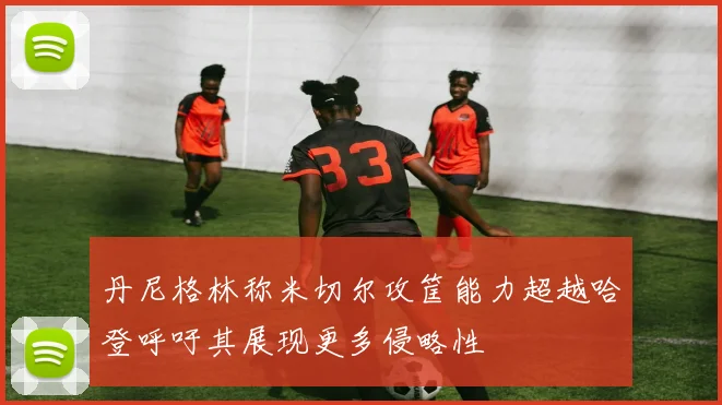 丹尼格林称米切尔攻筐能力超越哈登呼吁其展现更多侵略性