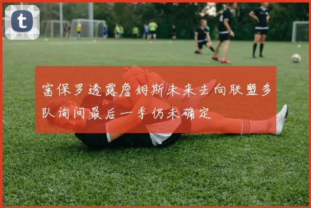 富保罗透露詹姆斯未来去向联盟多队询问最后一季仍未确定