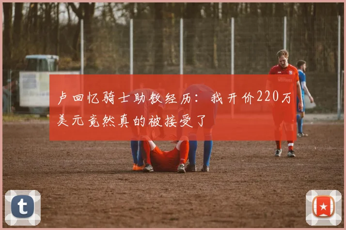 卢回忆骑士助教经历：我开价220万美元竟然真的被接受了
