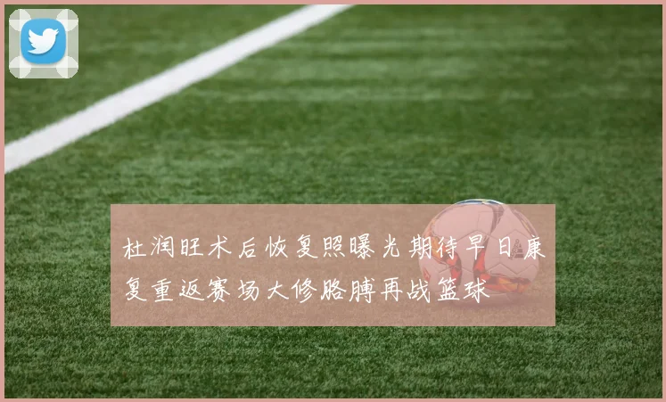 杜润旺术后恢复照曝光期待早日康复重返赛场大修胳膊再战篮球